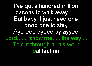 I've got a hundred million
reasons to walk away .......
But baby, Ijust need one
good one to stay
Aye-eee-ayeee-ay-ayyee

Lord ....... show me ..... the way....

To cut through all his worn
out leather