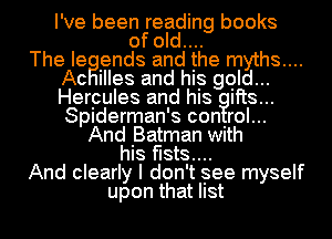 I've been reading books
of old....

The Ie ends and the myths....
Ac Illes and hIs gold...
Herpules and his itts...
Spiderman's con rol...

And .Batman with
hIs f-IStS....

And clearly I don't Isee myself

upon that list