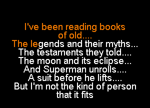 I've been reading books
of old.... .

The legends and theIr myths...
The testaments they to d....
The moon and its ecli se...

And Su erman unro Is....
A suit efore he lifts...

But I'm not the kind of person

that it fits