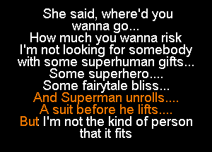 She said, where'd you
wanna go... .
How much you wanna rlsk
I'm not looking for somebody
With some superhuman 9th...
Some superherp....
Some fairytale bIISS...
And Su erman unrolls....
A suit efore he lifts...
But I'm not the kind of person
that it fits