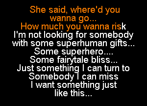 She said, where'd you
wanna go... .
How much you wanna rlsk
I'm not looking for somebody
Wlth some superhuman gifts...
Some superhero....
Some fairytale bliss...
Just somethin I can tyrn to
Somebody can miss
I want something just
like this...
