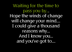 Waiting for the time to
pass you by...

Hope the winds of change
will change your mind....
I could give a thousand

reasons Why...
And! know you...

and you've got to.... l