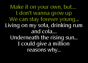 Make it on your own, but...
I don't wanna grow up
We can stay forever young...
Living on my sofa, drinking rum
and c0la....
Underneath the rising sun...
I could give a million
reasons why...