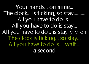 Your hands... on mine...
The clock... is ticking, so stay ..........
All you have to do is...
All you have to do is stay...

All you have to do... is stay-y-y-eh
The clock is ticking... so stay...
All you have to do is.... wait...

a second