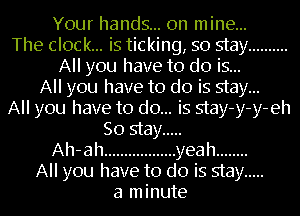 Your hands... on mine...
The clock... is ticking, so stay ..........
All you have to do is...
All you have to do is stay...
All you have to do... is stay-y-y-eh
So stay .....
Ah-ah .................. yeah ........
All you have to do is stay .....
a minute