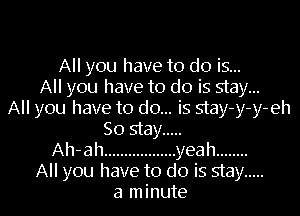 All you have to do is...
All you have to do is stay...
All you have to do... is stay-y-y-eh
So stay .....
Ah-ah .................. yeah ........

All you have to do is stay .....
a minute I