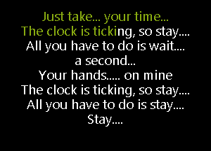 Just take... your time...
The clock is ticking, so stay....
All you have to do is wait...
a second...

Your hands ..... on mine
The clock is ticking, so stay....
All you have to do is stay....

Stay.... l