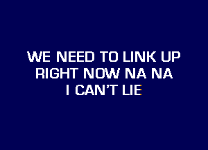 WE NEED TO LINK UP
RIGHT NOW NA NA

I CAN'T LIE