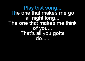 Play that song...
The one that makes me go
all night long...
The one that makes me think
of ou...

That's a I you gotta
do .....