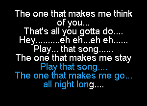 The one that makes me think
of you...

That's all you gotta do....
Hey .......... eh eh...eh eh ......
Play... that song ......

The one that makes me stay
Pla that song....

The one t at makes me go...
all night long....