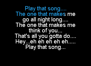 Play that song....
The one that makes me
go all night long....
The one that makes me
think of you...
That's all you otta do....
Hey...eh eh e eh eh .....
Play that song...

g