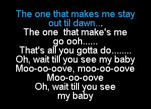 The one that makes me stay
out til dawn...
The one that make's me
o ooh ......

That's al you gotta do ........
Oh, wait til ou see my baby
Moo-oo- -oove, moo-oo-oove

Moo-oo-oove
Oh, wait till ou see
my ba y