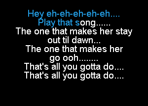 Heg eh- eh- eh- eh- eh..
lay that song ......
The one that makegs her stay
out til dawn...
The one that makes her
go ooh ........
That' s all you gotta do...
That' s all you gotta do...

g