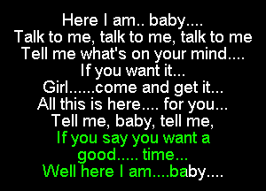 Here I am.. baby....

Talk to me, talk to me, talk to me
Tell me what's on your mind....
Ifyou want it...

Girl ...... come and get it...

All this is here.... for you...
Tell me, baby, tell me,
Ifyou say you want a
good ..... time...

Well here I am....baby....