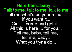 Here I am.. baby....

Talk to me, talk to me, talk to me
Tell me what's on your mind....
Ifyou want it...

Girl ...... come and get it...

All this is here.... for you...
Tell me, baby, tell me,
tell me, baby..

What you tryna do...