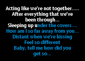 Acting like we're not together .....
After everything that we've
been through...
Sleeping up under the covers....
How am I so far away from you...
Distant when we're kissing
Feel so different
Baby, tell me how did you
get so...