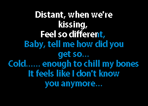 Distant, when we're
kissing,
Feel so different,
Baby, tell me how did you

get so...
Cold ...... enough to chill my bones

It feels like I don't know
you anymore...