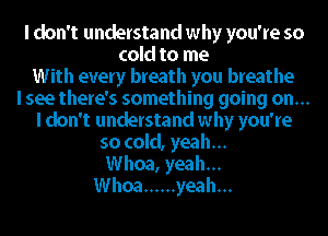 I don't understand why you're so
cold to me
With every breath you breathe
I see there's something going on...
I don't understand why you're
so cold, yeah...
Whoa, yeah...
Whoa ...... yeah...