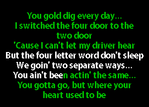 You gold dig every day...
I switched the four door to the
two door
'Cause I can't let my driver hear
But the four letter word don't sleep
We goin' two separate ways...
You ain't been actin' the sa me...

You gotta go, but where your
heart used to be