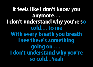 It feels like I don't know you
anymore...
I don't understand why you're so

cold... to me

With every breath you breath

I see there's something

going on ......

I don't understand why you're
so cold...Yeah