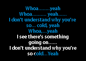 Whoa ........ yeah
Whoa .......... yeah ......

I don't understand why you're
so... cold, yeah
Whoa,...yeah
I see there's something
going on ......

I don't understand why you're
so cold...Yeah