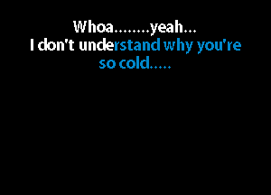 Whoa ........ yeah...
I don't understand why you're
so cold .....