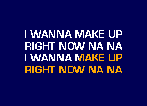 I WANNA MAKE UP
RIGHT NOW NA NA

I WANNA MAKE UP
RIGHT NOW NA NA