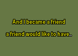 And I became a friend

a friend would like to have...