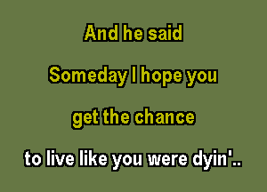 And he said
Someday I hope you

get the chance

to live like you were dyin'..