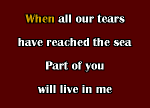 When all our tears

have reached the sea

Part of you

will live in me
