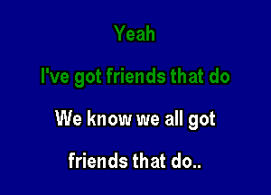 We know we all got

friends that do..