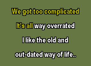 We got too complicated
It's all way overrated

I like the old and

out-dated way of life..