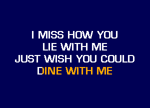 I MISS HOW YOU
LIE WITH ME

JUST WISH YOU COULD
DINE WITH ME