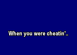 When you were cheatin'..