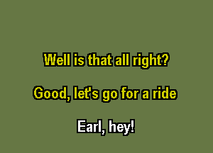 Well is that all right?

Good, lefs go for a ride

Earl, hey!