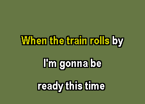 When the train rolls by

I'm gonna be

ready this time