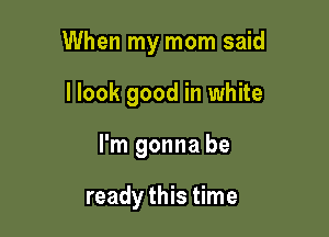 When my mom said

llook good in white
I'm gonna be

ready this time