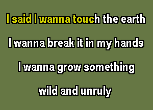 I said I wanna touch the earth
lwanna break it in my hands
lwanna grow something

wild and unruly
