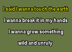 I said I wanna touch the earth
lwanna break it in my hands
lwanna grow something

wild and unruly
