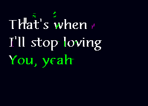 TH'aii's When
I'll stop loving

You, yeah-