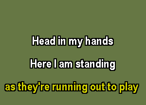 Head in my hands

Here I am standing

as they're running out to play