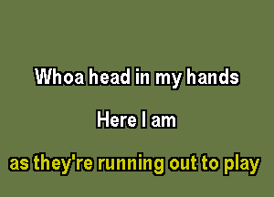 Whoa head in my hands

Here I am

as they're running out to play