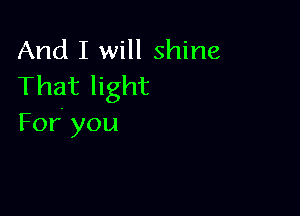 And I will shine
That light

For. you