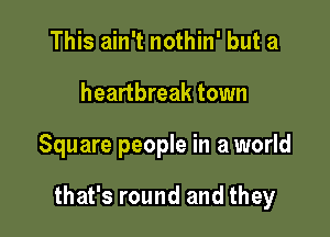 This ain't nothin' but a
heartbreak town

Square people in a world

that's round and they