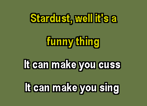 Stardust, well it's a

funnything

It can make you cuss

It can make you sing