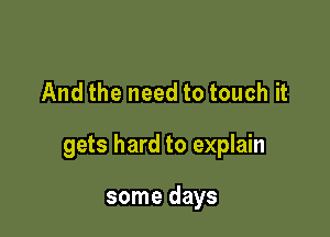 And the need to touch it

gets hard to explain

some days