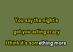 You saythe night's

got you acting crazy

lthink it's something more