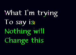 What I'm trying
To say is

Nothing Will
Change this