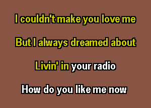 I couldn't make you love me

But I always dreamed about
Livin' in your radio

How do you like me now