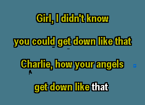 Girl, I didn't know
you could get down like that

Charlie, how your angels

get down like that